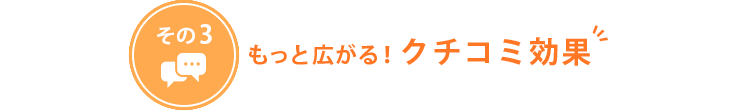 もっと広がる！クチコミ効果