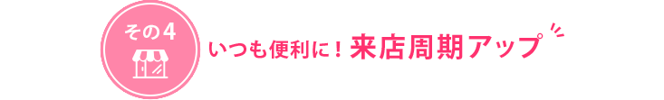 いつも便利に！来店周期アップ