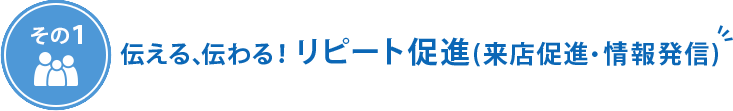 その1　伝える、伝わる！リピート促進（来店促進・情報発信）